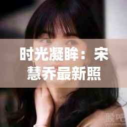 时光凝眸:宋慧乔最新照片背后的故事