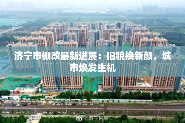 济宁市棚改最新进展:旧貌换新颜,城市焕发生机