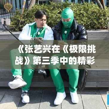 《张艺兴在《极限挑战》第三季中的精彩表现:挑战极限,展现多面魅力》