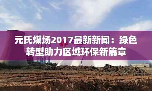 元氏煤场2017最新新闻：绿色转型助力区域环保新篇章