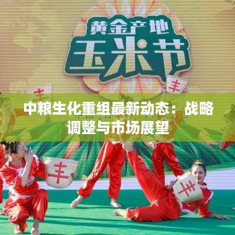 中粮生化重组最新动态:战略调整与市场展望