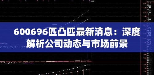 600696匹凸匹最新消息:深度解析公司动态与市场前景