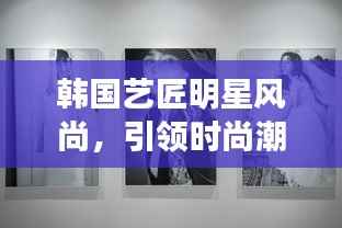 韩国艺匠明星风尚，引领时尚潮流的必备之选