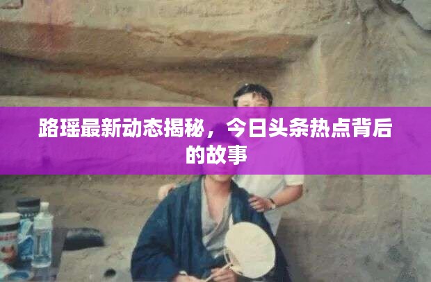 路瑶最新动态揭秘,今日头条热点背后的故事