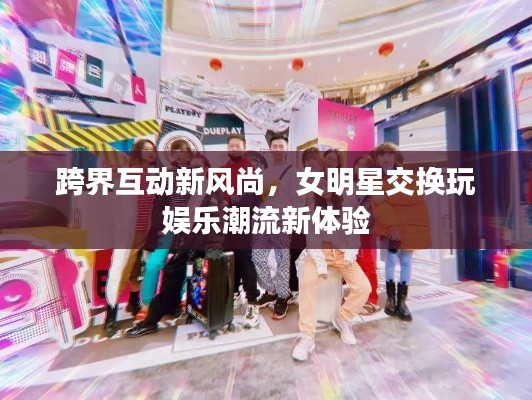 跨界互动新风尚,女明星交换玩娱乐潮流新体验
