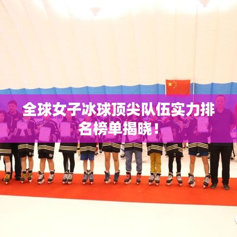全球女子冰球顶尖队伍实力排名榜单揭晓!