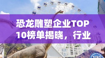恐龙雕塑企业TOP10榜单揭晓，行业领军者一览无余